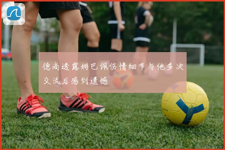 德尚透露姆巴佩伤情细节与他多次交流后感到遗憾