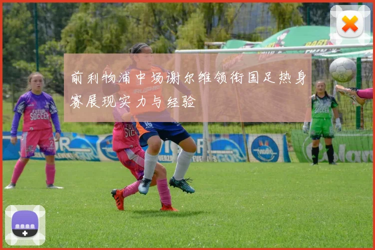 前利物浦中场谢尔维领衔国足热身赛展现实力与经验