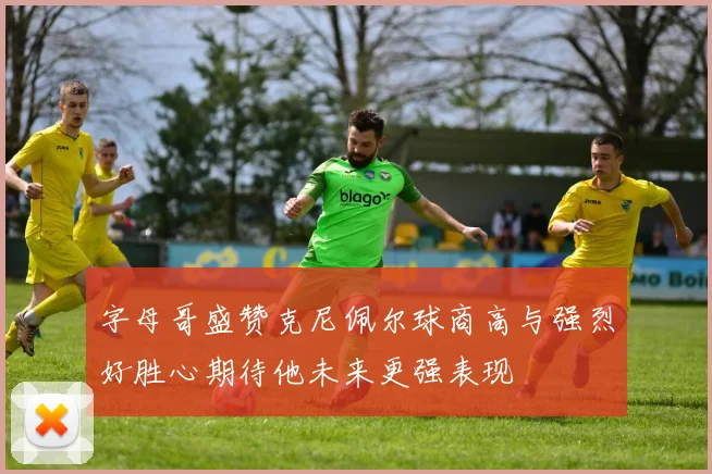 字母哥盛赞克尼佩尔球商高与强烈好胜心期待他未来更强表现