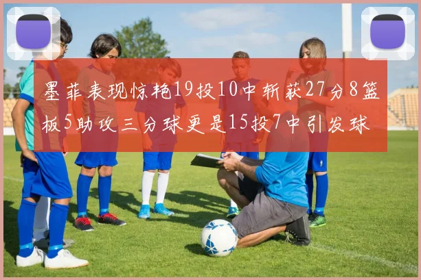 墨菲表现惊艳19投10中斩获27分8篮板5助攻三分球更是15投7中引发球队关注