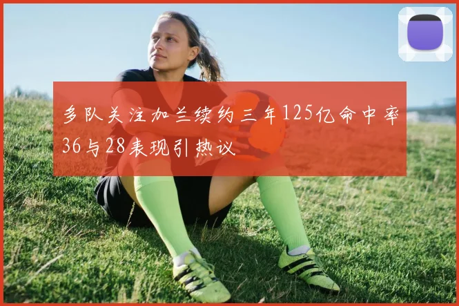 多队关注加兰续约三年125亿命中率36与28表现引热议