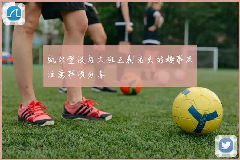 凯尔登谈与文班互剃光头的趣事及注意事项分享