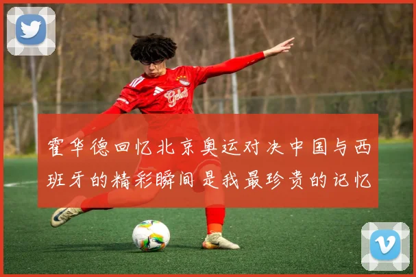 霍华德回忆北京奥运对决中国与西班牙的精彩瞬间是我最珍贵的记忆之一