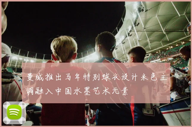 曼城推出马年特别球衣设计米色主调融入中国水墨艺术元素