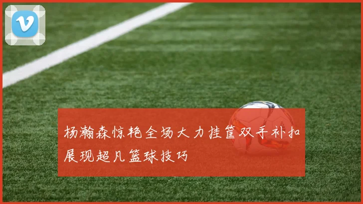 杨瀚森惊艳全场大力挂筐双手补扣展现超凡篮球技巧