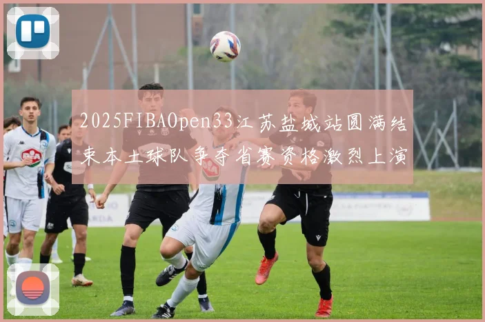 2025FIBAOpen33江苏盐城站圆满结束本土球队争夺省赛资格激烈上演
