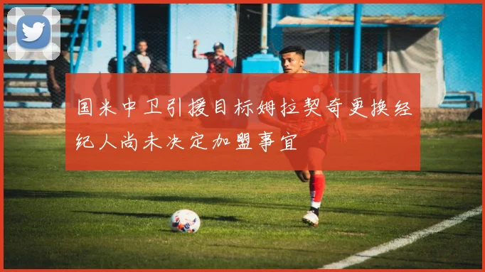 国米中卫引援目标姆拉契奇更换经纪人尚未决定加盟事宜