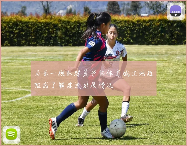 马竞一线队球员亲临体育城工地近距离了解建设进展情况