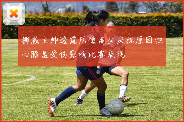 挪威主帅透露厄德高坐庆祝原因担心膝盖受伤影响比赛表现