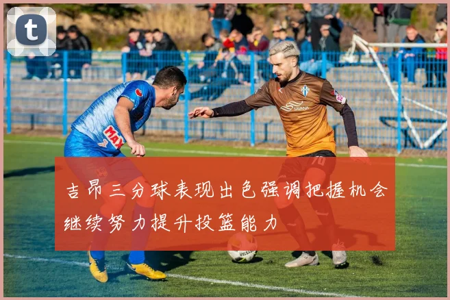 吉昂三分球表现出色强调把握机会继续努力提升投篮能力