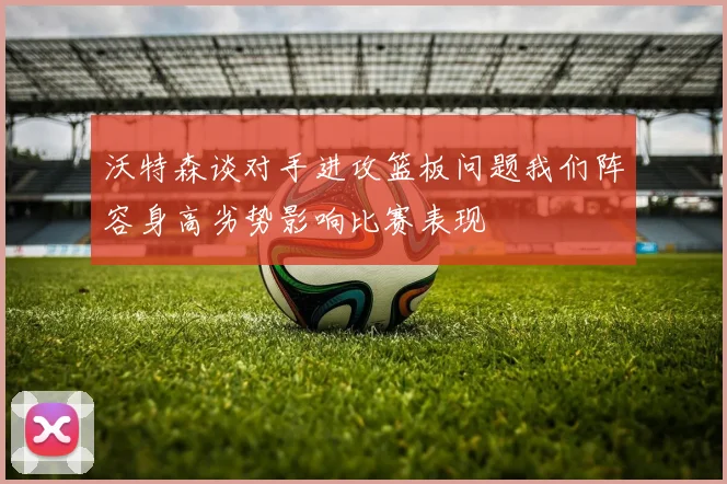 沃特森谈对手进攻篮板问题我们阵容身高劣势影响比赛表现