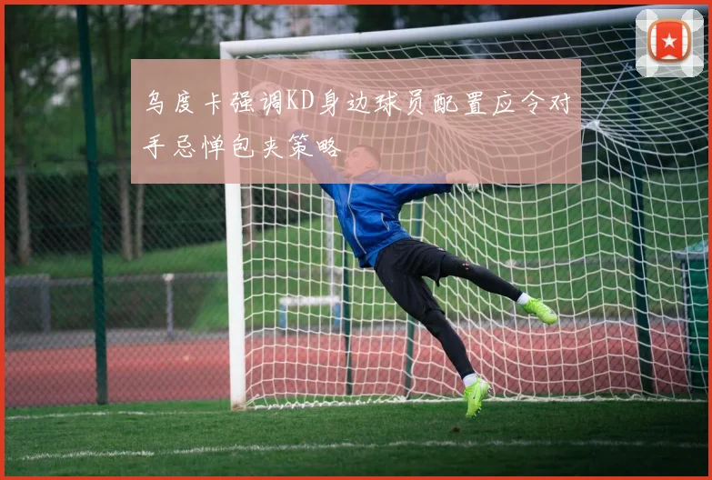 乌度卡强调KD身边球员配置应令对手忌惮包夹策略