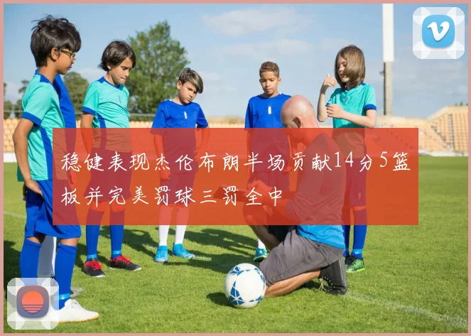 稳健表现杰伦布朗半场贡献14分5篮板并完美罚球三罚全中