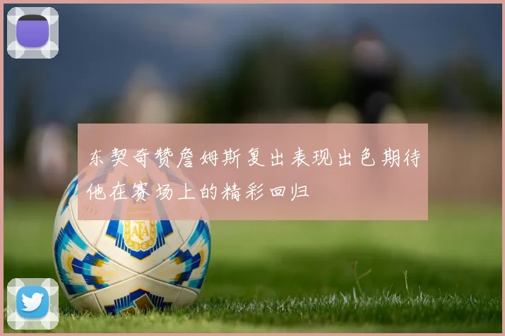 东契奇赞詹姆斯复出表现出色期待他在赛场上的精彩回归