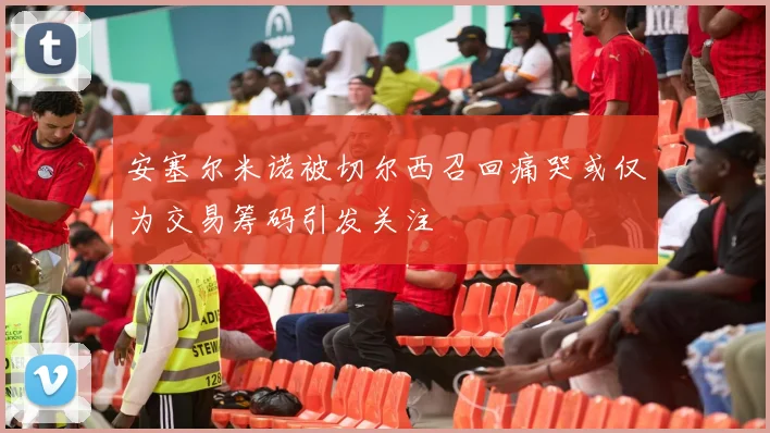 安塞尔米诺被切尔西召回痛哭或仅为交易筹码引发关注