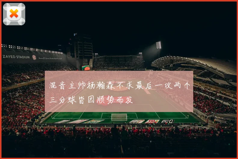 混音主帅杨瀚森不求最后一攻两个三分球皆因顺势而发