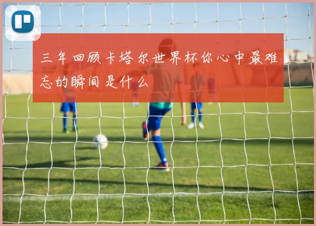 三年回顾卡塔尔世界杯你心中最难忘的瞬间是什么