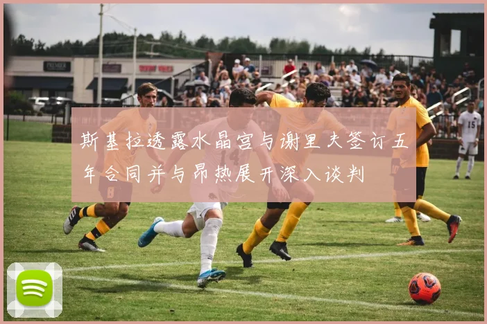 斯基拉透露水晶宫与谢里夫签订五年合同并与昂热展开深入谈判