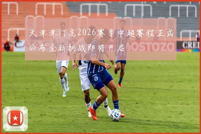 天津津门虎2026赛季中超赛程正式公布全新挑战即将开启
