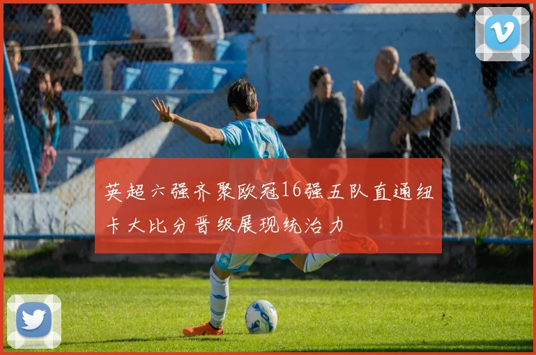 英超六强齐聚欧冠16强五队直通纽卡大比分晋级展现统治力