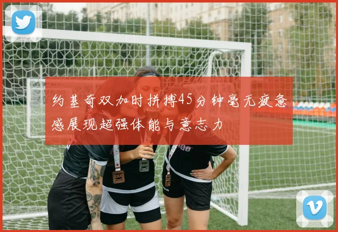 约基奇双加时拼搏45分钟毫无疲惫感展现超强体能与意志力