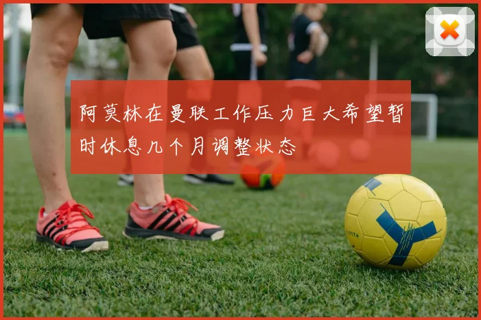 阿莫林在曼联工作压力巨大希望暂时休息几个月调整状态
