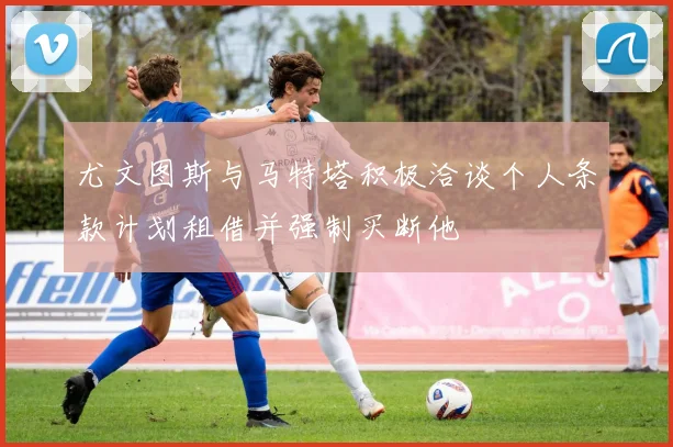 尤文图斯与马特塔积极洽谈个人条款计划租借并强制买断他