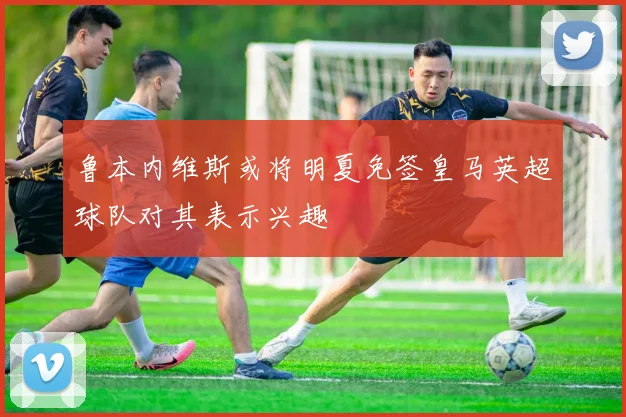 鲁本内维斯或将明夏免签皇马英超球队对其表示兴趣