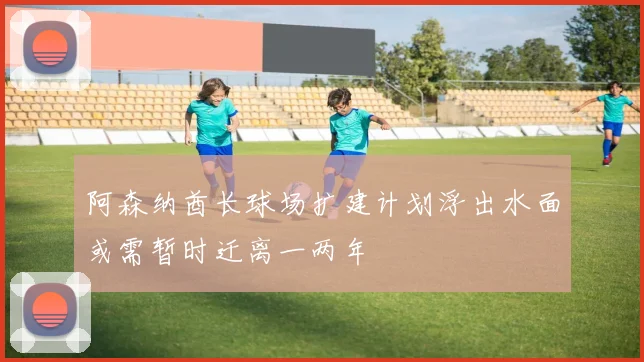 阿森纳酋长球场扩建计划浮出水面或需暂时迁离一两年