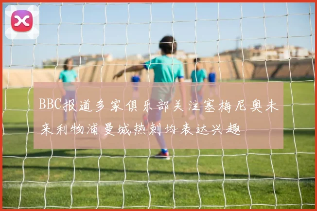 BBC报道多家俱乐部关注塞梅尼奥未来利物浦曼城热刺均表达兴趣