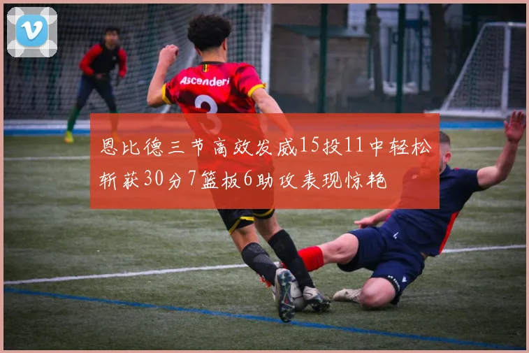 恩比德三节高效发威15投11中轻松斩获30分7篮板6助攻表现惊艳