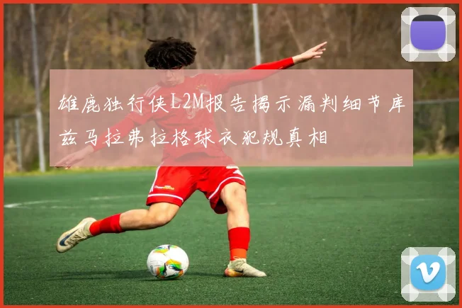 雄鹿独行侠L2M报告揭示漏判细节库兹马拉弗拉格球衣犯规真相