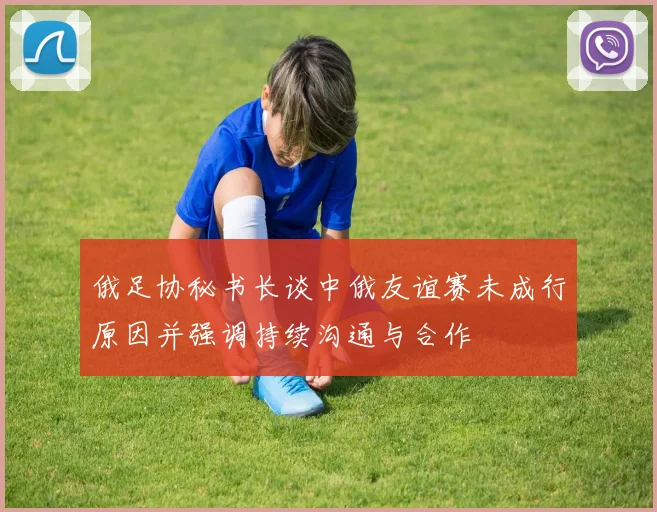 俄足协秘书长谈中俄友谊赛未成行原因并强调持续沟通与合作