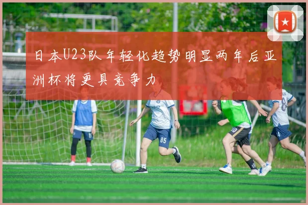 日本U23队年轻化趋势明显两年后亚洲杯将更具竞争力